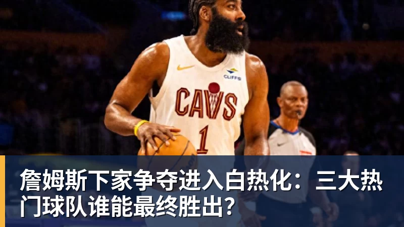 完美体育在线登录官网詹姆斯下家争夺进入白热化：三大热门球队谁能最终胜出？